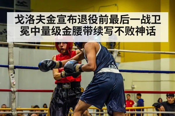 戈洛夫金宣布退役前最后一战卫冕中量级金腰带续写不败神话